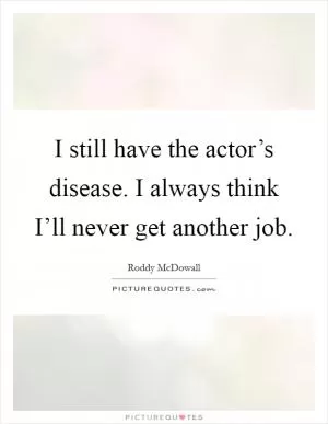 I still have the actor’s disease. I always think I’ll never get another job Picture Quote #1