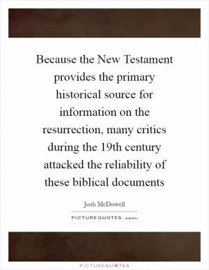 Because the New Testament provides the primary historical source for information on the resurrection, many critics during the 19th century attacked the reliability of these biblical documents Picture Quote #1