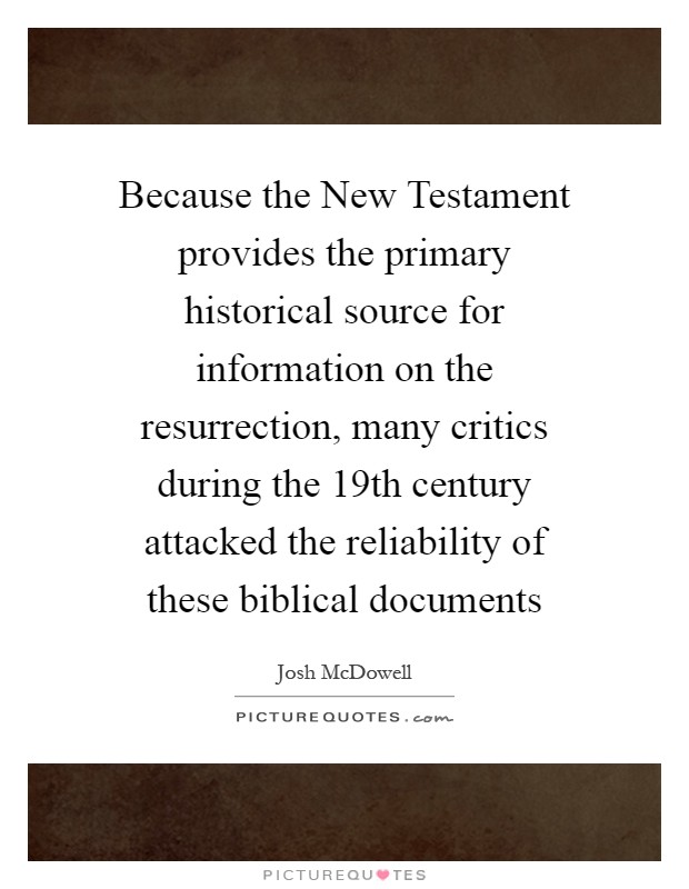 Because the New Testament provides the primary historical source for information on the resurrection, many critics during the 19th century attacked the reliability of these biblical documents Picture Quote #1