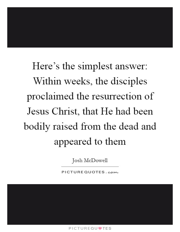 Here's the simplest answer: Within weeks, the disciples proclaimed the resurrection of Jesus Christ, that He had been bodily raised from the dead and appeared to them Picture Quote #1