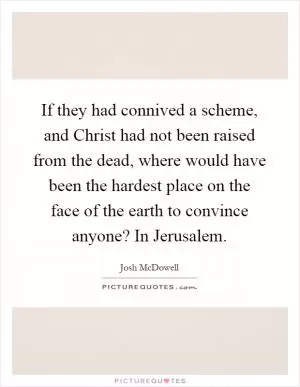 If they had connived a scheme, and Christ had not been raised from the dead, where would have been the hardest place on the face of the earth to convince anyone? In Jerusalem Picture Quote #1