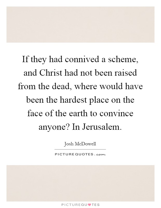 If they had connived a scheme, and Christ had not been raised from the dead, where would have been the hardest place on the face of the earth to convince anyone? In Jerusalem Picture Quote #1