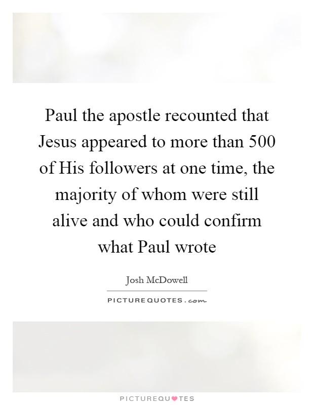 Paul the apostle recounted that Jesus appeared to more than 500 of His followers at one time, the majority of whom were still alive and who could confirm what Paul wrote Picture Quote #1
