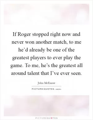 If Roger stopped right now and never won another match, to me he’d already be one of the greatest players to ever play the game. To me, he’s the greatest all around talent that I’ve ever seen Picture Quote #1