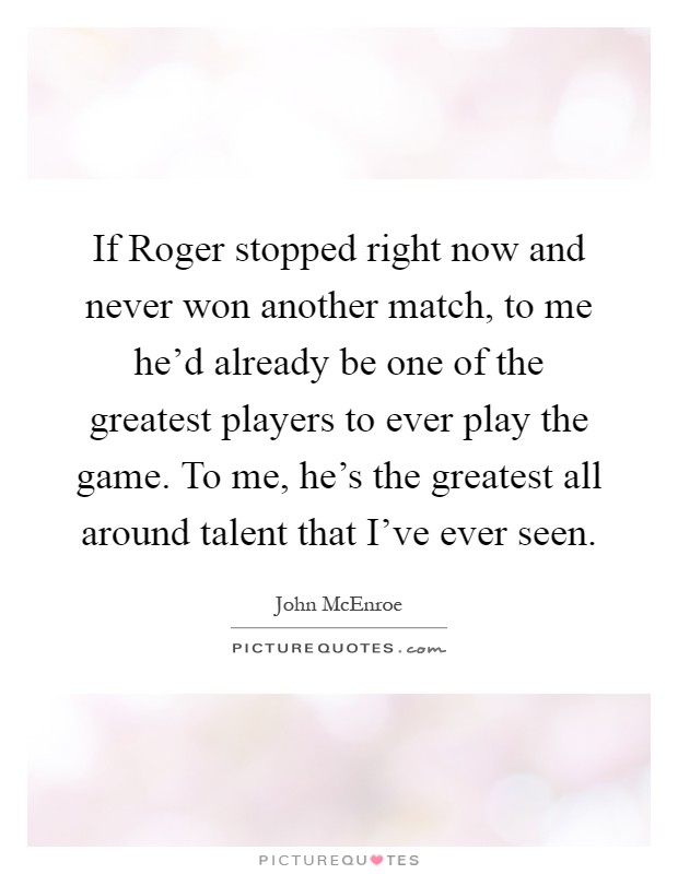 If Roger stopped right now and never won another match, to me he'd already be one of the greatest players to ever play the game. To me, he's the greatest all around talent that I've ever seen Picture Quote #1