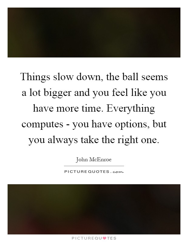 Things slow down, the ball seems a lot bigger and you feel like you have more time. Everything computes - you have options, but you always take the right one Picture Quote #1
