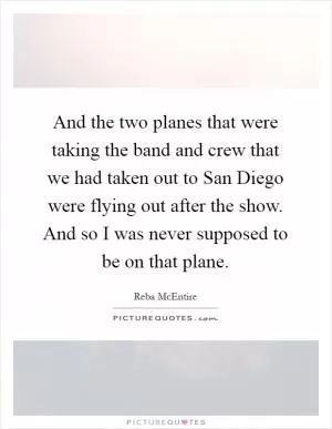 And the two planes that were taking the band and crew that we had taken out to San Diego were flying out after the show. And so I was never supposed to be on that plane Picture Quote #1