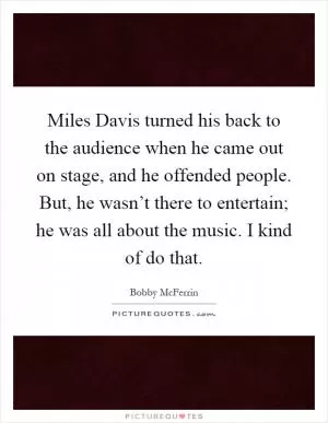 Miles Davis turned his back to the audience when he came out on stage, and he offended people. But, he wasn’t there to entertain; he was all about the music. I kind of do that Picture Quote #1