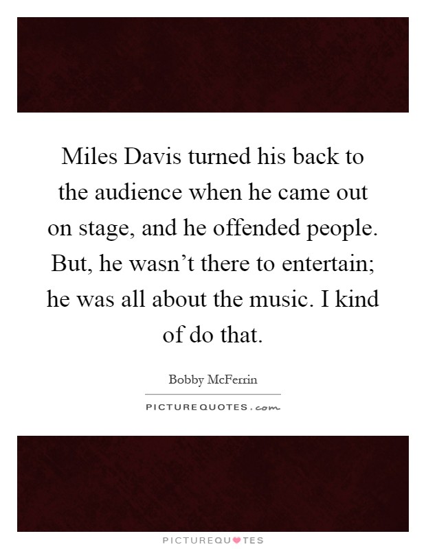 Miles Davis turned his back to the audience when he came out on stage, and he offended people. But, he wasn't there to entertain; he was all about the music. I kind of do that Picture Quote #1