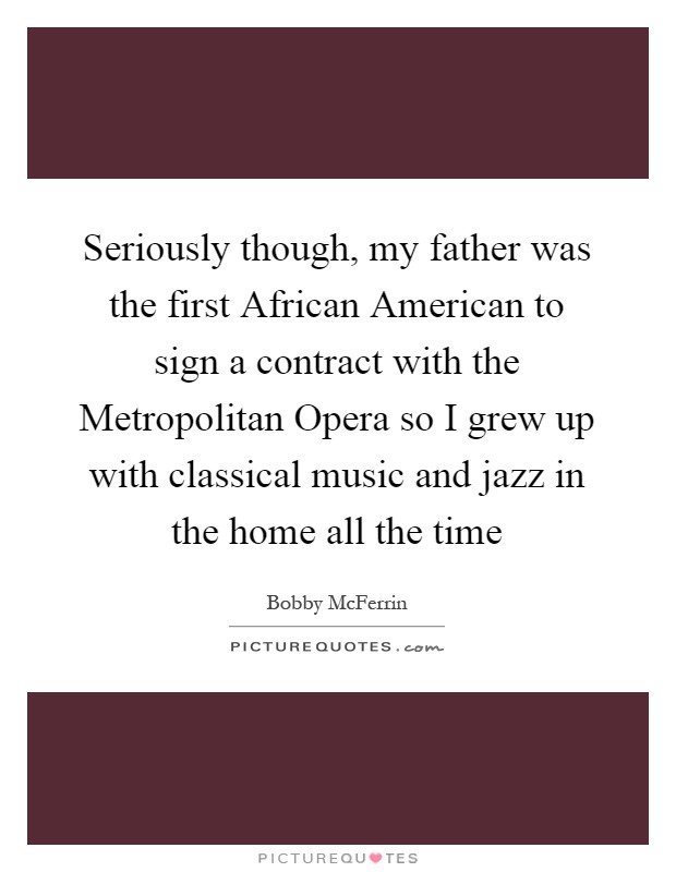 Seriously though, my father was the first African American to sign a contract with the Metropolitan Opera so I grew up with classical music and jazz in the home all the time Picture Quote #1