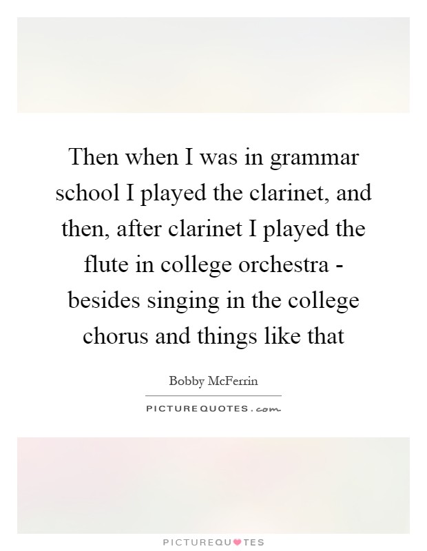 Then when I was in grammar school I played the clarinet, and then, after clarinet I played the flute in college orchestra - besides singing in the college chorus and things like that Picture Quote #1