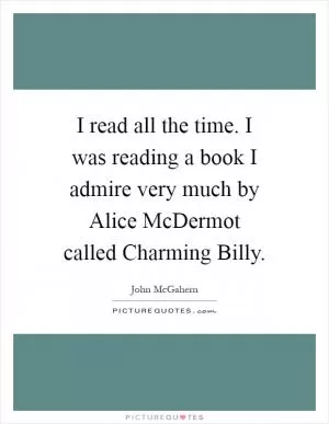 I read all the time. I was reading a book I admire very much by Alice McDermot called Charming Billy Picture Quote #1
