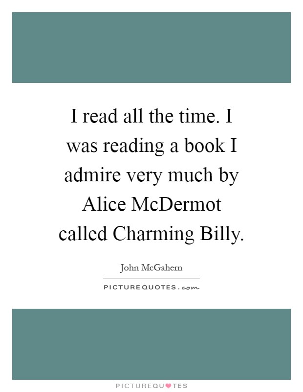 I read all the time. I was reading a book I admire very much by Alice McDermot called Charming Billy Picture Quote #1