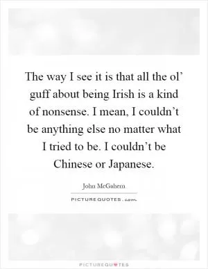 The way I see it is that all the ol’ guff about being Irish is a kind of nonsense. I mean, I couldn’t be anything else no matter what I tried to be. I couldn’t be Chinese or Japanese Picture Quote #1