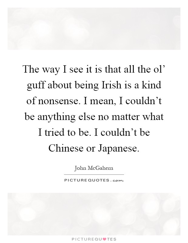 The way I see it is that all the ol' guff about being Irish is a kind of nonsense. I mean, I couldn't be anything else no matter what I tried to be. I couldn't be Chinese or Japanese Picture Quote #1