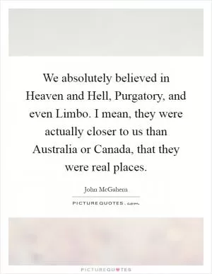 We absolutely believed in Heaven and Hell, Purgatory, and even Limbo. I mean, they were actually closer to us than Australia or Canada, that they were real places Picture Quote #1