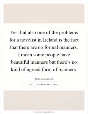 Yes, but also one of the problems for a novelist in Ireland is the fact that there are no formal manners. I mean some people have beautiful manners but there’s no kind of agreed form of manners Picture Quote #1