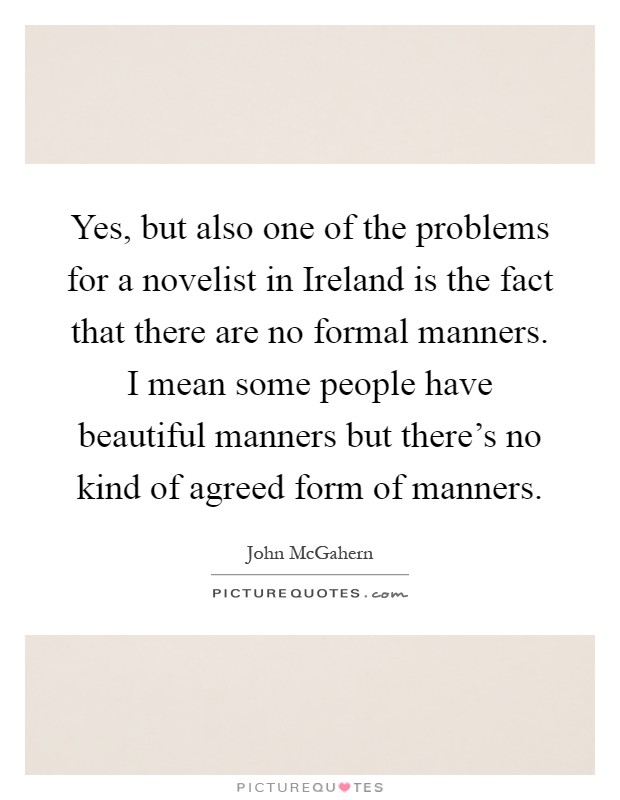 Yes, but also one of the problems for a novelist in Ireland is the fact that there are no formal manners. I mean some people have beautiful manners but there's no kind of agreed form of manners Picture Quote #1