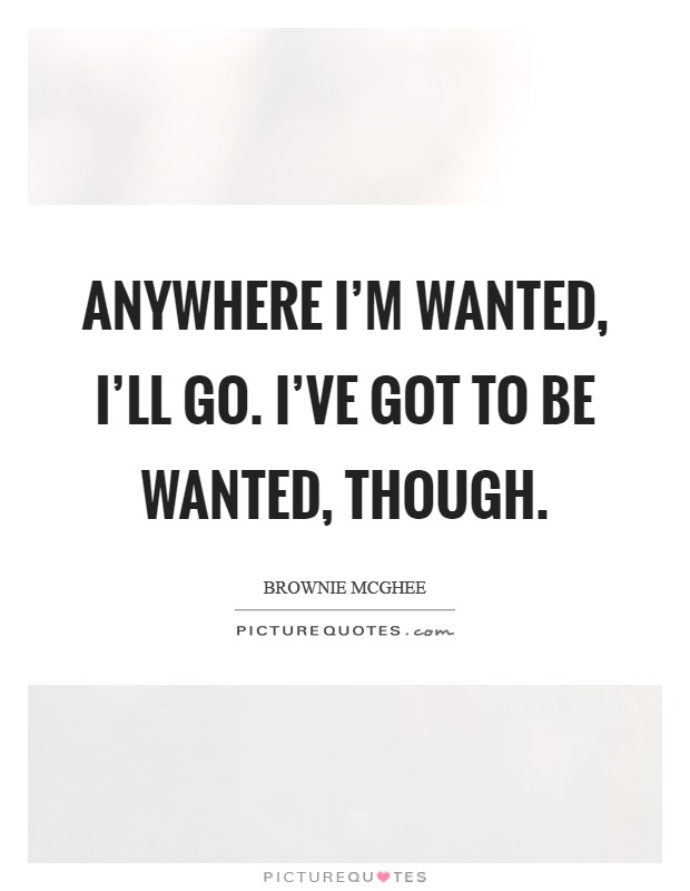 Anywhere I'm wanted, I'll go. I've got to be wanted, though Picture Quote #1