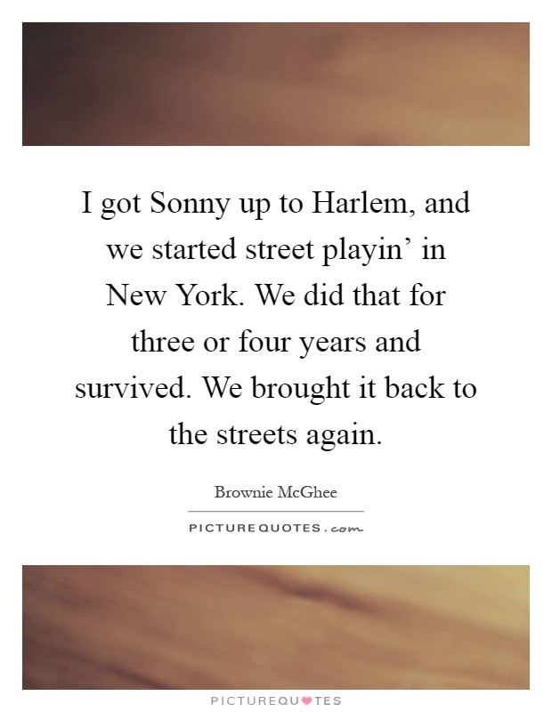 I got Sonny up to Harlem, and we started street playin' in New York. We did that for three or four years and survived. We brought it back to the streets again Picture Quote #1