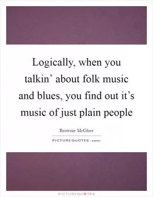 Logically, when you talkin’ about folk music and blues, you find out it’s music of just plain people Picture Quote #1