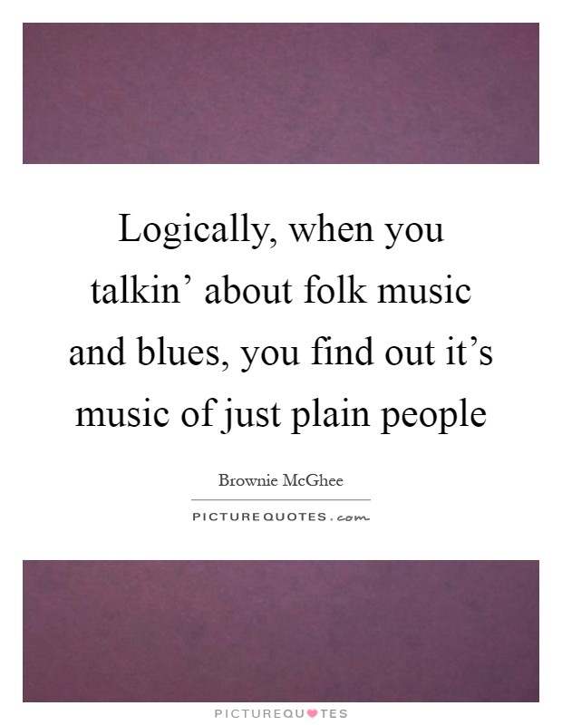 Logically, when you talkin' about folk music and blues, you find out it's music of just plain people Picture Quote #1