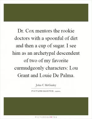 Dr. Cox mentors the rookie doctors with a spoonful of dirt and then a cup of sugar. I see him as an archetypal descendent of two of my favorite curmudgeonly characters: Lou Grant and Louie De Palma Picture Quote #1