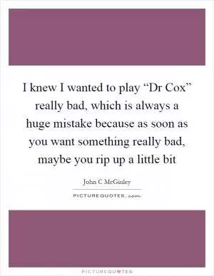 I knew I wanted to play “Dr Cox” really bad, which is always a huge mistake because as soon as you want something really bad, maybe you rip up a little bit Picture Quote #1