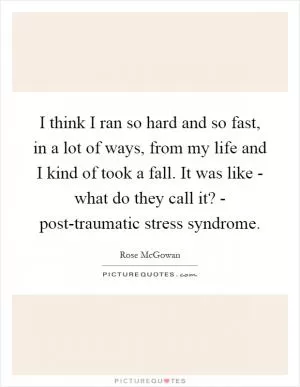 I think I ran so hard and so fast, in a lot of ways, from my life and I kind of took a fall. It was like - what do they call it? - post-traumatic stress syndrome Picture Quote #1