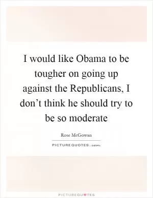 I would like Obama to be tougher on going up against the Republicans, I don’t think he should try to be so moderate Picture Quote #1