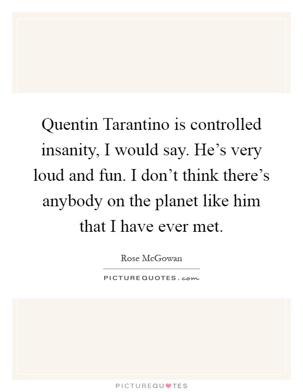 Quentin Tarantino is controlled insanity, I would say. He's very loud and fun. I don't think there's anybody on the planet like him that I have ever met Picture Quote #1