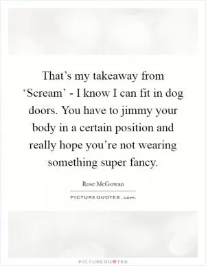 That’s my takeaway from ‘Scream’ - I know I can fit in dog doors. You have to jimmy your body in a certain position and really hope you’re not wearing something super fancy Picture Quote #1