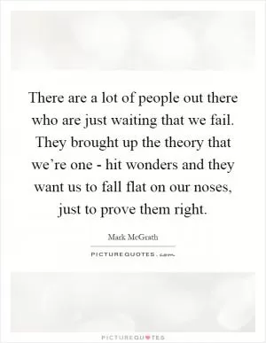There are a lot of people out there who are just waiting that we fail. They brought up the theory that we’re one - hit wonders and they want us to fall flat on our noses, just to prove them right Picture Quote #1