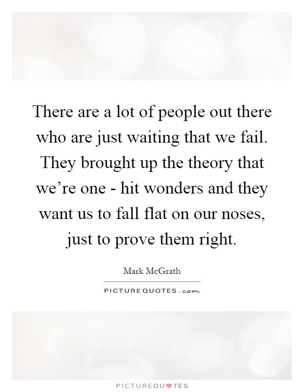 There are a lot of people out there who are just waiting that we fail. They brought up the theory that we're one - hit wonders and they want us to fall flat on our noses, just to prove them right Picture Quote #1