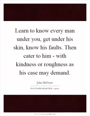 Learn to know every man under you, get under his skin, know his faults. Then cater to him - with kindness or roughness as his case may demand Picture Quote #1