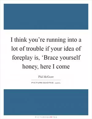 I think you’re running into a lot of trouble if your idea of foreplay is, ‘Brace yourself honey, here I come Picture Quote #1