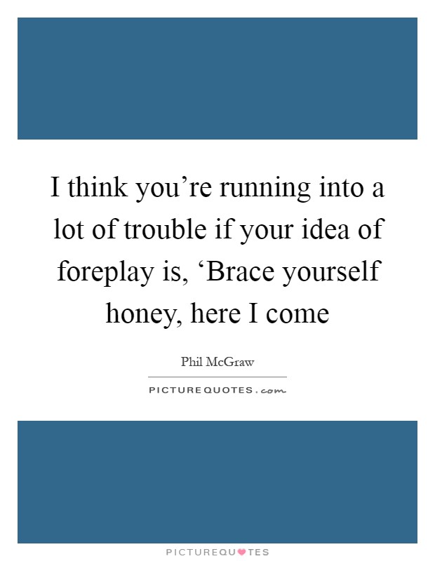 I think you're running into a lot of trouble if your idea of foreplay is, ‘Brace yourself honey, here I come Picture Quote #1