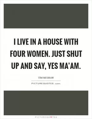 I live in a house with four women. Just shut up and say, Yes ma’am Picture Quote #1