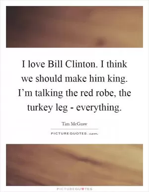 I love Bill Clinton. I think we should make him king. I’m talking the red robe, the turkey leg - everything Picture Quote #1