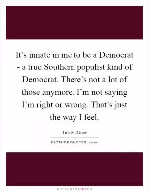 It’s innate in me to be a Democrat - a true Southern populist kind of Democrat. There’s not a lot of those anymore. I’m not saying I’m right or wrong. That’s just the way I feel Picture Quote #1