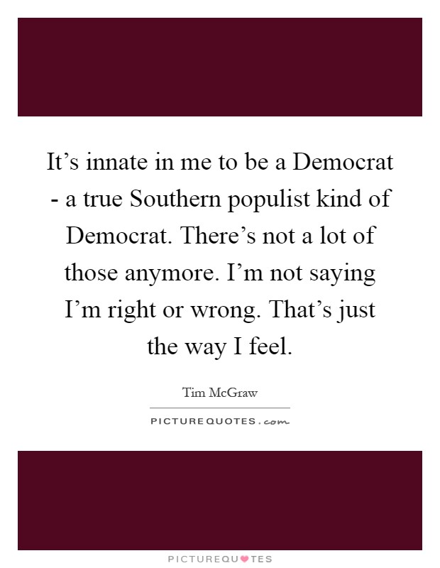 It's innate in me to be a Democrat - a true Southern populist kind of Democrat. There's not a lot of those anymore. I'm not saying I'm right or wrong. That's just the way I feel Picture Quote #1