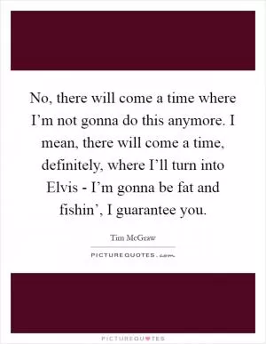 No, there will come a time where I’m not gonna do this anymore. I mean, there will come a time, definitely, where I’ll turn into Elvis - I’m gonna be fat and fishin’, I guarantee you Picture Quote #1