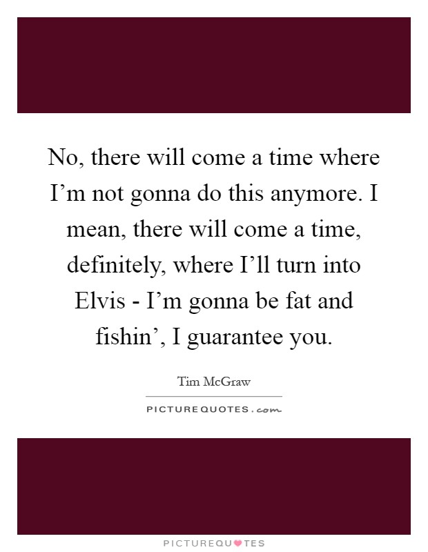 No, there will come a time where I'm not gonna do this anymore. I mean, there will come a time, definitely, where I'll turn into Elvis - I'm gonna be fat and fishin', I guarantee you Picture Quote #1