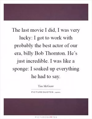 The last movie I did, I was very lucky: I got to work with probably the best actor of our era, billy Bob Thornton. He’s just incredible. I was like a sponge: I soaked up everything he had to say Picture Quote #1