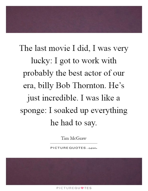 The last movie I did, I was very lucky: I got to work with probably the best actor of our era, billy Bob Thornton. He's just incredible. I was like a sponge: I soaked up everything he had to say Picture Quote #1
