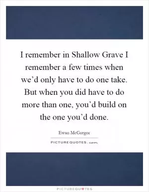 I remember in Shallow Grave I remember a few times when we’d only have to do one take. But when you did have to do more than one, you’d build on the one you’d done Picture Quote #1