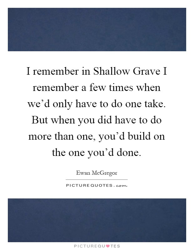 I remember in Shallow Grave I remember a few times when we'd only have to do one take. But when you did have to do more than one, you'd build on the one you'd done Picture Quote #1