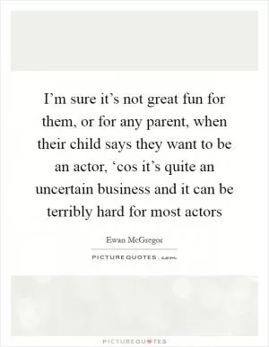 I’m sure it’s not great fun for them, or for any parent, when their child says they want to be an actor, ‘cos it’s quite an uncertain business and it can be terribly hard for most actors Picture Quote #1
