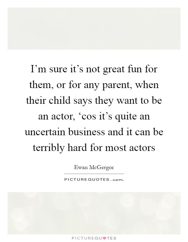 I'm sure it's not great fun for them, or for any parent, when their child says they want to be an actor, ‘cos it's quite an uncertain business and it can be terribly hard for most actors Picture Quote #1