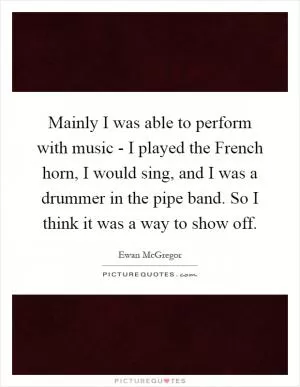 Mainly I was able to perform with music - I played the French horn, I would sing, and I was a drummer in the pipe band. So I think it was a way to show off Picture Quote #1